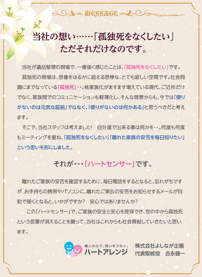 当社の想い・・「孤独死をなくしたい」・・ただそれだけなのです。　当社が遺品整理の現場で、一番強く感じたことは、「孤独死をなくしたい」です。孤独死の現場は、想像をはるかに超える悲惨な、とても寂しい空間です。社会問題にまでなっている「孤独死」・・。核家族化がますます増えている現代、ご近所だけでなく、家族間でのコミュニケーションも軽薄化し、そんな背景からも、今では「便りがないのは元気な証拠」ではなく、「便りがないのは何かある」と思うべきだと考えます。そこで、当社スタッフは考えました！　自分達で出来る事は何かを・・。何度も何度もミーティングを重ね、「孤独死をなくしたい」「離れた家族の安否を毎日知りたい」という思いを形にしました。それが・・・「ハートセンサー」です。離れたご家族の安否を確認するために、毎日電話をするとなると、忘れがちですが、お手持ちの携帯やパソコンに、離れたご家族の安否をお知らせするメールが自動で届くとなると、いかがですか？　安心ではありませんか？この「ハートセンサー」で、ご家族の安全と安心を確保でき、世の中から孤独死という言葉が消えることを願って、当社はこれからも社会貢献していきたいと思います。